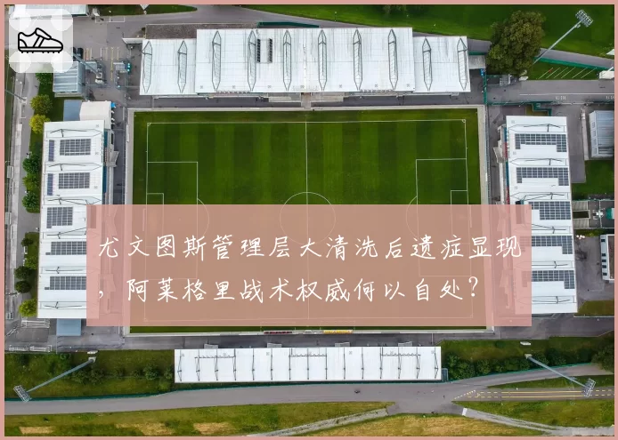 尤文图斯管理层大清洗后遗症显现,阿莱格里战术权威何以自处?