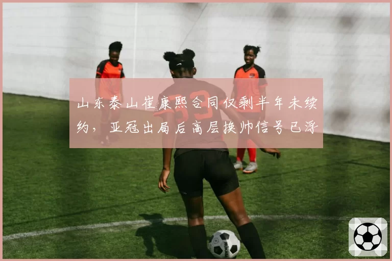 山东泰山崔康熙合同仅剩半年未续约，亚冠出局后高层换帅信号已浮现？