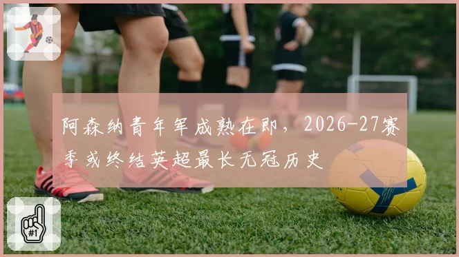阿森纳青年军成熟在即，2026-27赛季或终结英超最长无冠历史