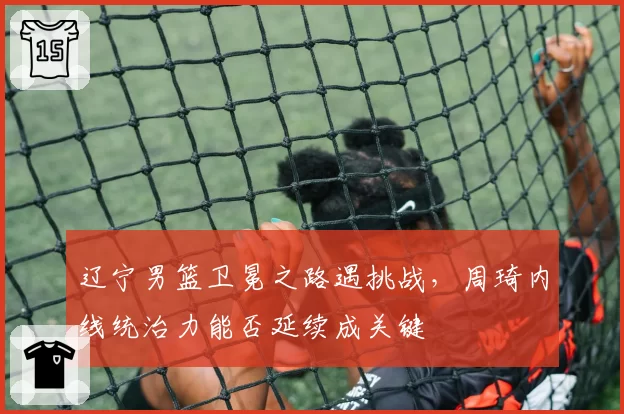 辽宁男篮卫冕之路遇挑战,周琦内线统治力能否延续成关键