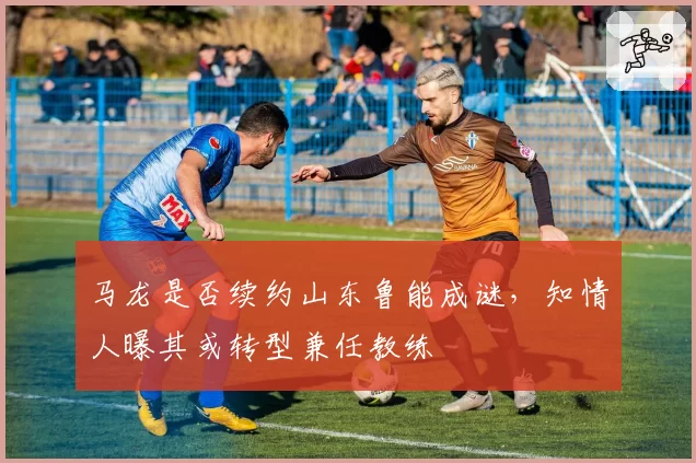 马龙是否续约山东鲁能成谜,知情人曝其或转型兼任教练