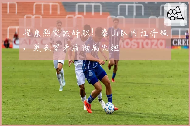 崔康熙突然辞职！泰山队内讧升级，更衣室矛盾彻底失控