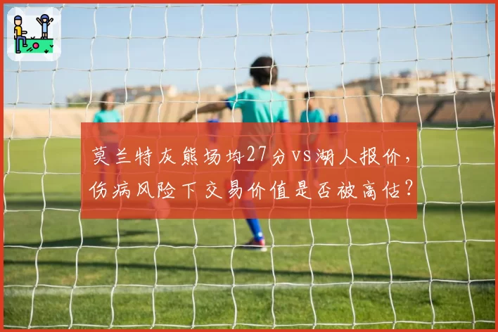 莫兰特灰熊场均27分vs湖人报价，伤病风险下交易价值是否被高估？