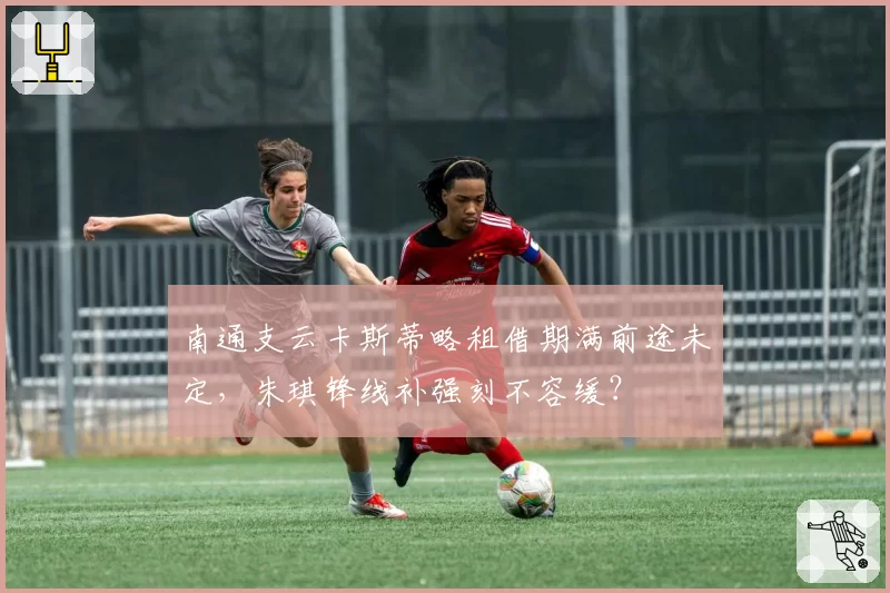 南通支云卡斯蒂略租借期满前途未定,朱琪锋线补强刻不容缓?