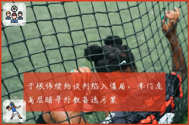 于根伟续约谈判陷入僵局,津门虎高层暗寻外教备选方案