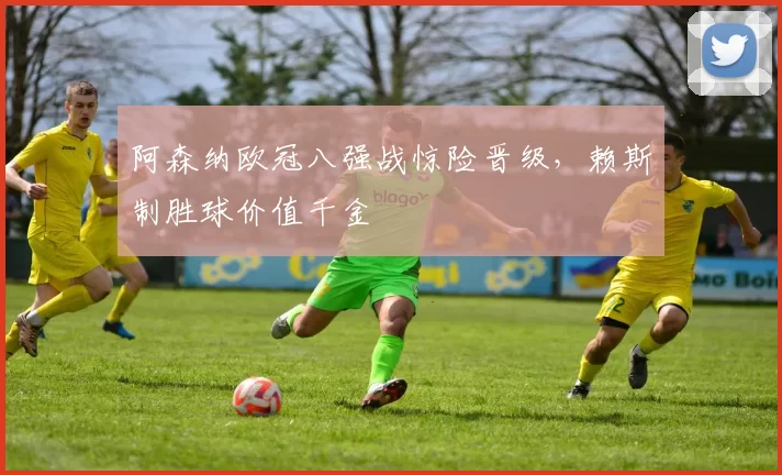 阿森纳欧冠八强战惊险晋级，赖斯制胜球价值千金