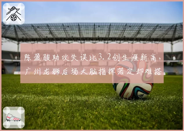 陈盈骏助攻失误比3.2创生涯新高，广州龙狮后场大脑指挥若定却难搭档内线