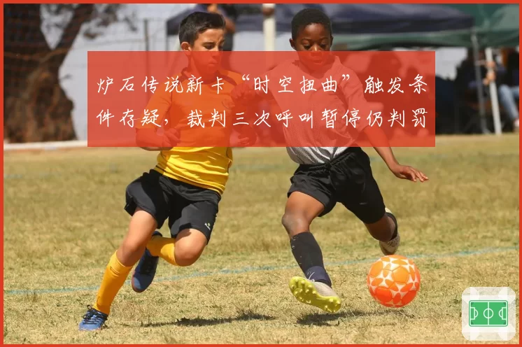 炉石传说新卡“时空扭曲”触发条件存疑，裁判三次呼叫暂停仍判罚不一