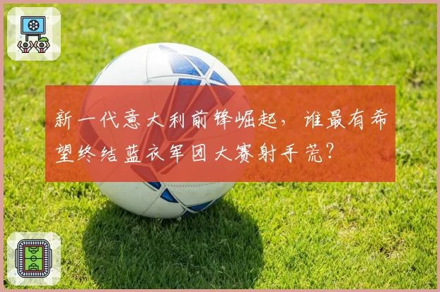 新一代意大利前锋崛起，谁最有希望终结蓝衣军团大赛射手荒？