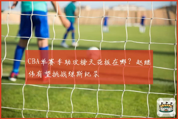 CBA单赛季助攻榜天花板在哪？赵继伟有望挑战琼斯纪录