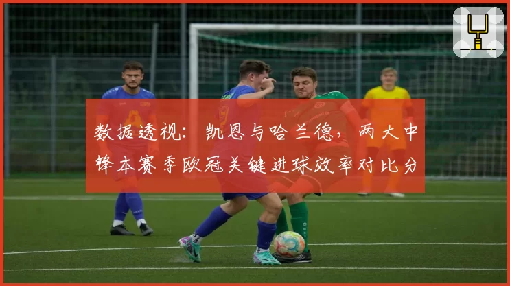 数据透视：凯恩与哈兰德，两大中锋本赛季欧冠关键进球效率对比分析