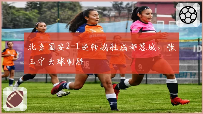 北京国安2-1逆转战胜成都蓉城,张玉宁头球制胜