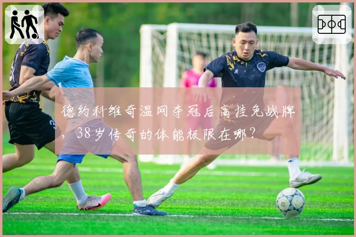 德约科维奇温网夺冠后高挂免战牌，38岁传奇的体能极限在哪？
