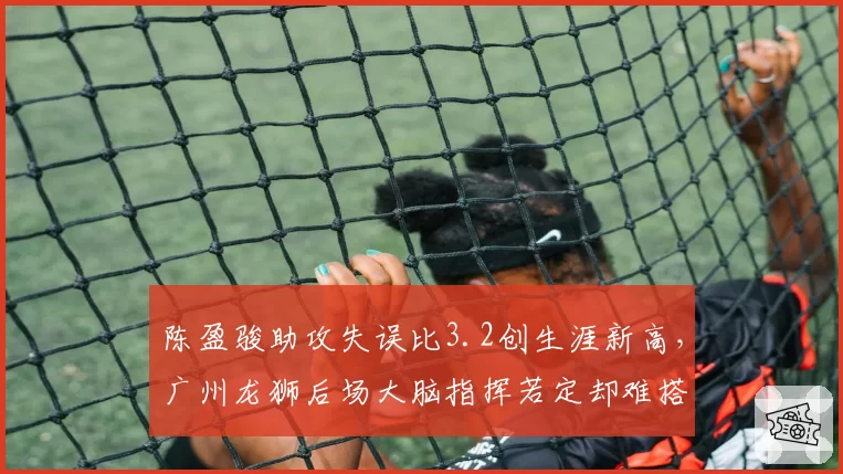 陈盈骏助攻失误比3.2创生涯新高，广州龙狮后场大脑指挥若定却难搭档内线