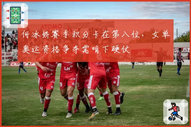 何冰娇赛季积分卡在第八位，女单奥运资格争夺需啃下硬仗