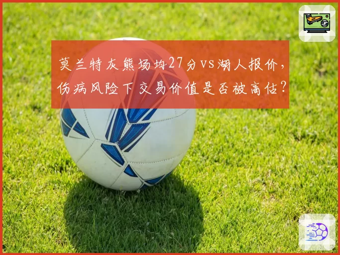 莫兰特灰熊场均27分vs湖人报价，伤病风险下交易价值是否被高估？