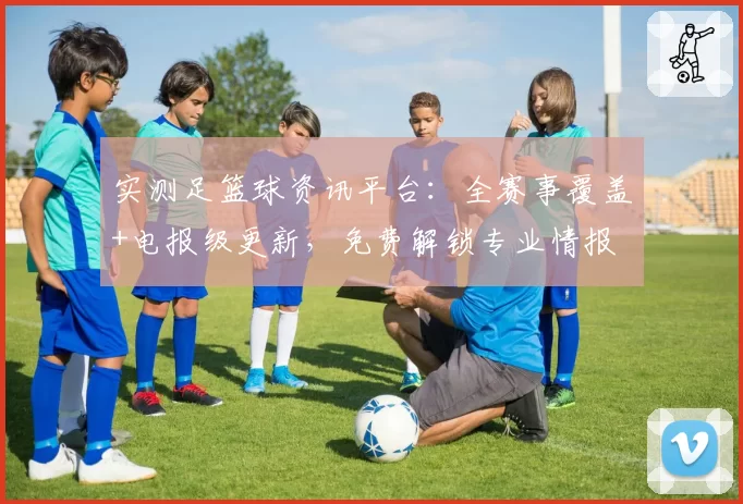 实测足篮球资讯平台:全赛事覆盖+电报级更新,免费解锁专业情报
