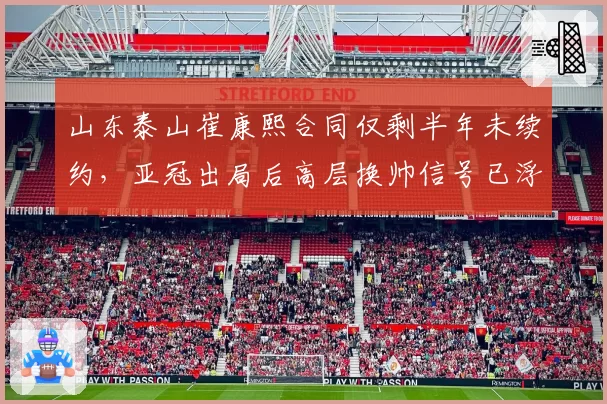 山东泰山崔康熙合同仅剩半年未续约，亚冠出局后高层换帅信号已浮现？