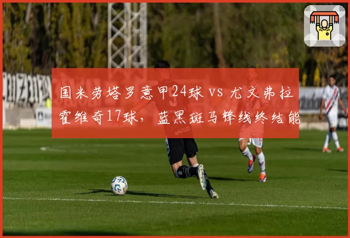 国米劳塔罗意甲24球 vs 尤文弗拉霍维奇17球,蓝黑斑马锋线终结能力大比拼