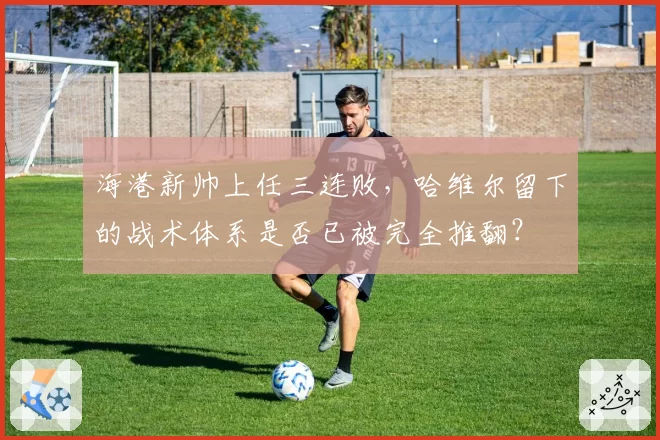 海港新帅上任三连败,哈维尔留下的战术体系是否已被完全推翻?