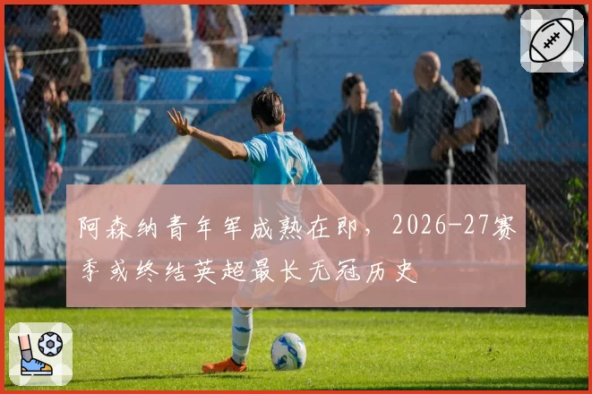 阿森纳青年军成熟在即，2026-27赛季或终结英超最长无冠历史