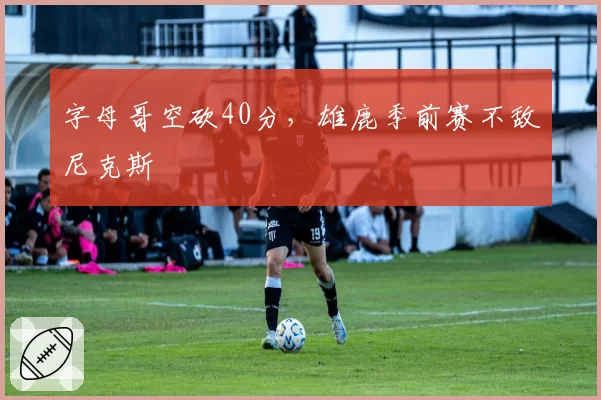 字母哥空砍40分，雄鹿季前赛不敌尼克斯