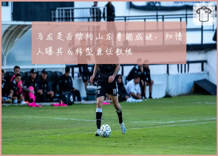 马龙是否续约山东鲁能成谜,知情人曝其或转型兼任教练