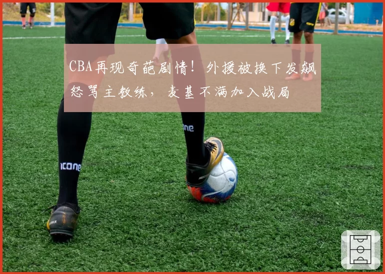 CBA再现奇葩剧情！外援被换下发飙怒骂主教练，麦基不满加入战局