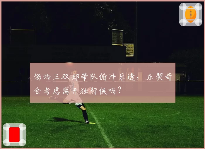 场均三双却带队俯冲乐透，东契奇会考虑离开独行侠吗？