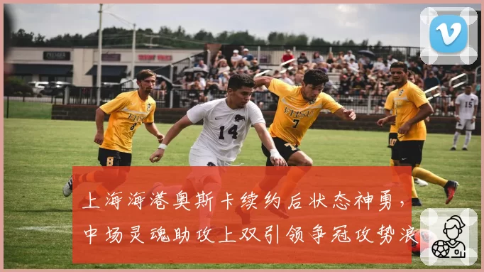 上海海港奥斯卡续约后状态神勇，中场灵魂助攻上双引领争冠攻势浪潮