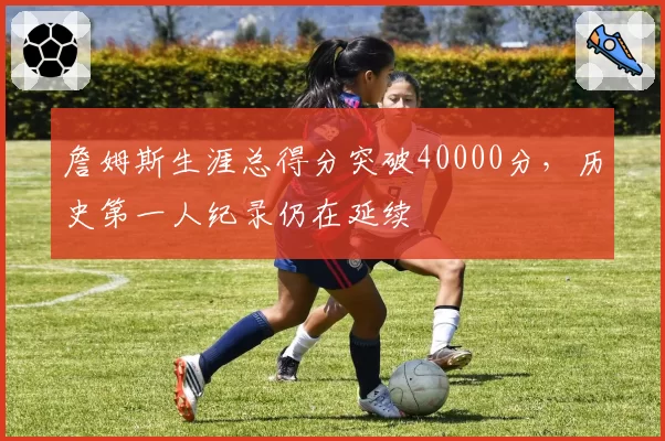 詹姆斯生涯总得分突破40000分，历史第一人纪录仍在延续