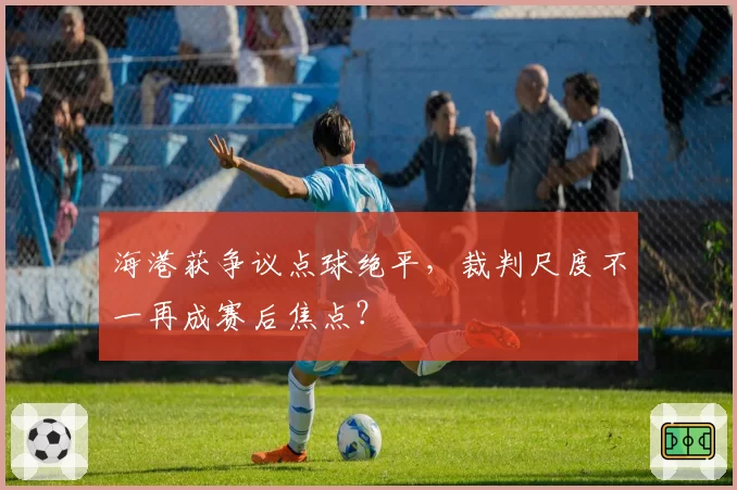 海港获争议点球绝平，裁判尺度不一再成赛后焦点？