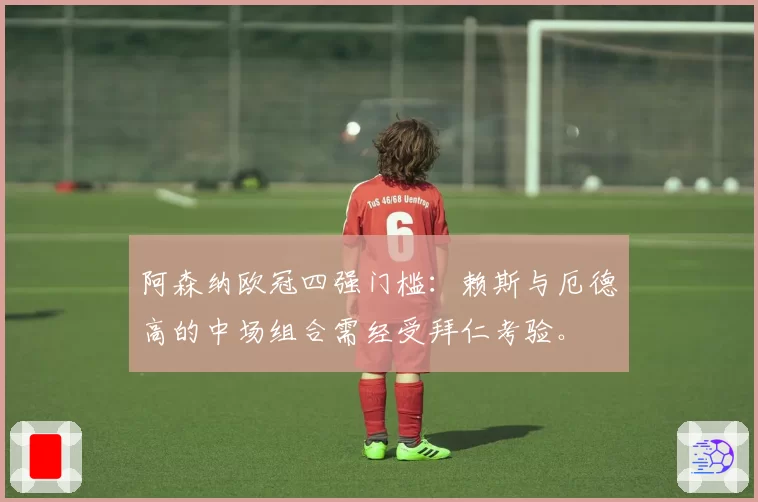 阿森纳欧冠四强门槛:赖斯与厄德高的中场组合需经受拜仁考验。