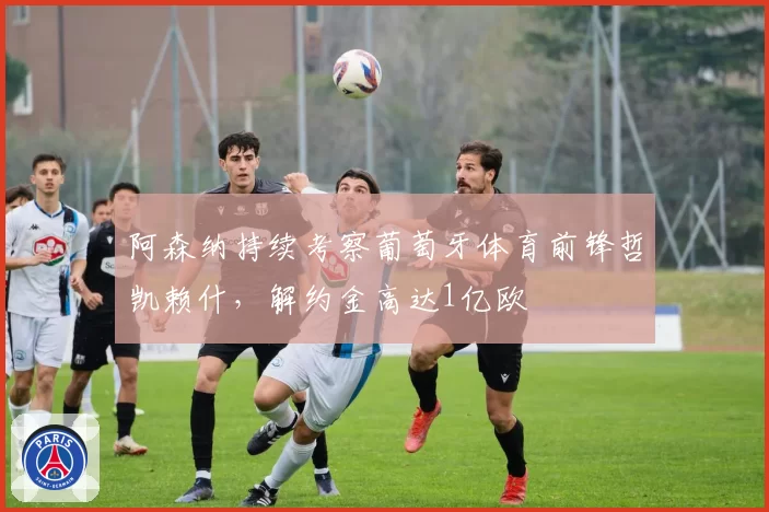 阿森纳持续考察葡萄牙体育前锋哲凯赖什,解约金高达1亿欧