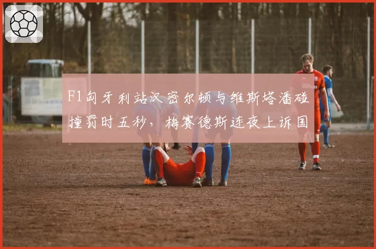 F1匈牙利站汉密尔顿与维斯塔潘碰撞罚时五秒，梅赛德斯连夜上诉国际汽联