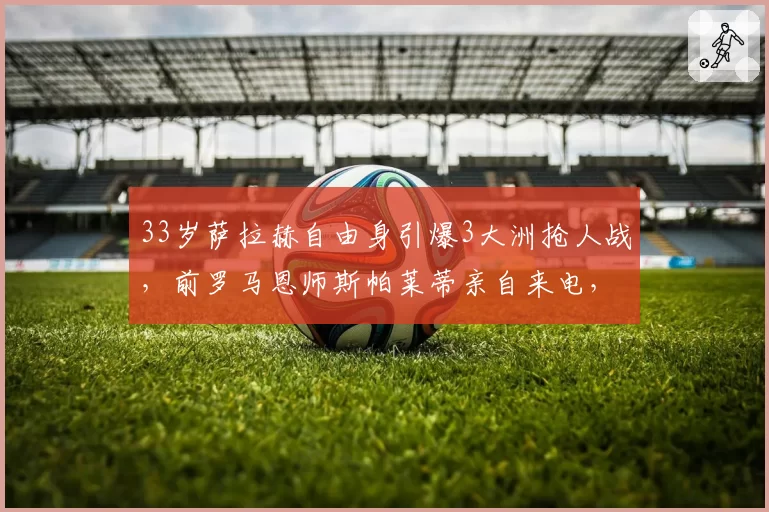 33岁萨拉赫自由身引爆3大洲抢人战，前罗马恩师斯帕莱蒂亲自来电，尤文图斯或成意外下家