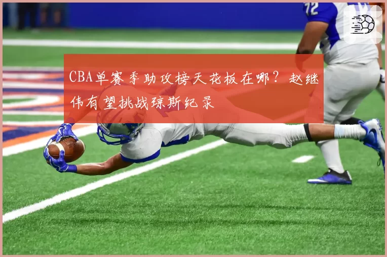 CBA单赛季助攻榜天花板在哪？赵继伟有望挑战琼斯纪录