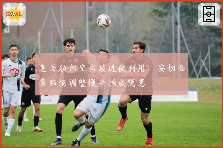 皇马肋部空当接连被利用,安切洛蒂临场调整慢半拍成隐患