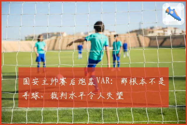 国安主帅赛后炮轰VAR：那根本不是手球，裁判水平令人失望