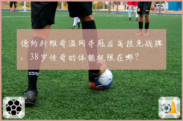 德约科维奇温网夺冠后高挂免战牌，38岁传奇的体能极限在哪？