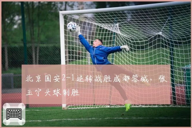 北京国安2-1逆转战胜成都蓉城,张玉宁头球制胜