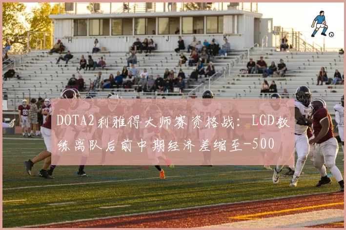DOTA2利雅得大师赛资格战：LGD教练离队后前中期经济差缩至-500
