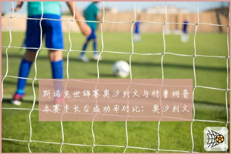 斯诺克世锦赛奥沙利文与特鲁姆普本赛季长台成功率对比：奥沙利文82%对特鲁姆普78%