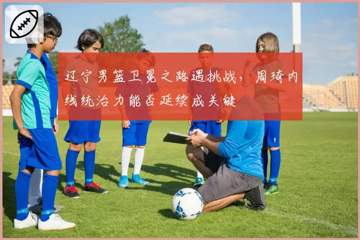 辽宁男篮卫冕之路遇挑战,周琦内线统治力能否延续成关键