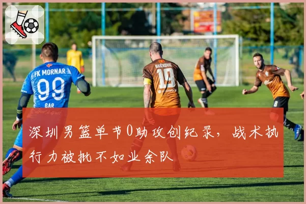 深圳男篮单节0助攻创纪录,战术执行力被批不如业余队