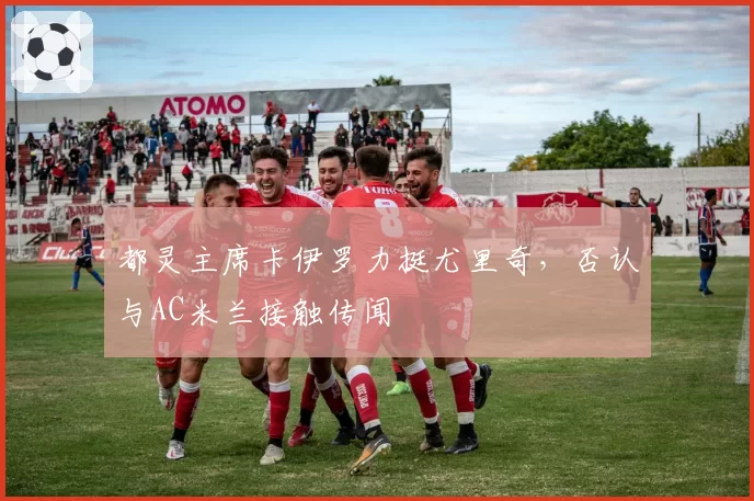 都灵主席卡伊罗力挺尤里奇,否认与AC米兰接触传闻