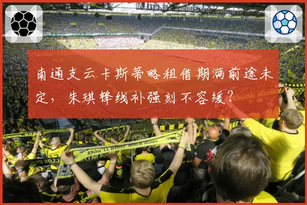 南通支云卡斯蒂略租借期满前途未定,朱琪锋线补强刻不容缓?