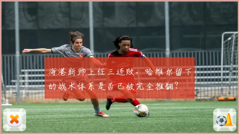 海港新帅上任三连败,哈维尔留下的战术体系是否已被完全推翻?