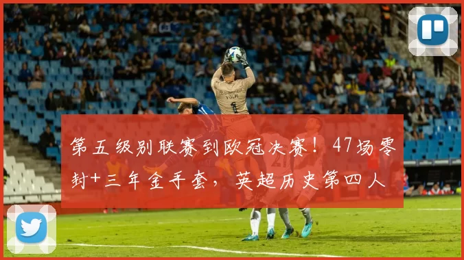 第五级别联赛到欧冠决赛！47场零封+三年金手套，英超历史第四人