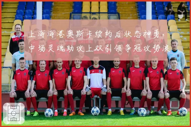 上海海港奥斯卡续约后状态神勇，中场灵魂助攻上双引领争冠攻势浪潮